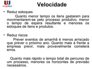 Velocidade
• Reduz estoques
Quanto menor tempo os itens gastarem para
movimentarem-se pelo processo produtivo, menor
o tempo de espera resultante e menores os
estoques de itens e produtos.
• Reduz riscos
Prever eventos de amanhã é menos arriscado
que prever o próximo ano. Quanto mais à frente a
empresa previr, mais provavelmente cometerá
erros.
Quanto mais rápido o tempo total de percurso de
um processo, menores os horizontes de previsão
necessários.
 