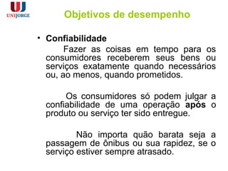 Objetivos de desempenho
• Confiabilidade
Fazer as coisas em tempo para os
consumidores receberem seus bens ou
serviços exatamente quando necessários
ou, ao menos, quando prometidos.
Os consumidores só podem julgar a
confiabilidade de uma operação após o
produto ou serviço ter sido entregue.
Não importa quão barata seja a
passagem de ônibus ou sua rapidez, se o
serviço estiver sempre atrasado.
 