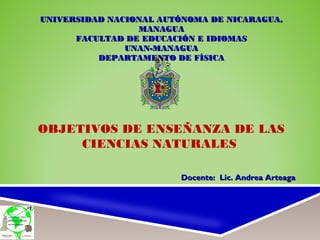 UNIVERSIDAD NACIONAL AUTÓNOMA DE NICARAGUA,UNIVERSIDAD NACIONAL AUTÓNOMA DE NICARAGUA,
MANAGUAMANAGUA
FACULTAD DE EDUCACIÓN E IDIOMASFACULTAD DE EDUCACIÓN E IDIOMAS
UNAN-MANAGUAUNAN-MANAGUA
DEPARTAMENTO DE FÍSICADEPARTAMENTO DE FÍSICA
OBJETIVOS DE ENSEÑANZA DE LAS
CIENCIAS NATURALES
Docente: Lic. Andrea ArteagaDocente: Lic. Andrea Arteaga
 