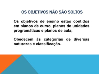 OS OBJETIVOS NÃO SÃO SOLTOS
Os objetivos de ensino estão contidos
em planos de curso, planos de unidades
programáticas e planos de aula;
Obedecem às categorias de diversas
naturezas e classificação.
 