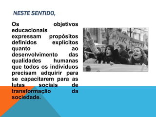 Os objetivos
educacionais
expressam propósitos
definidos explícitos
quanto ao
desenvolvimento das
qualidades humanas
que todos os indivíduos
precisam adquirir para
se capacitarem para as
lutas sociais de
transformação da
sociedade.
NESTE SENTIDO,
 