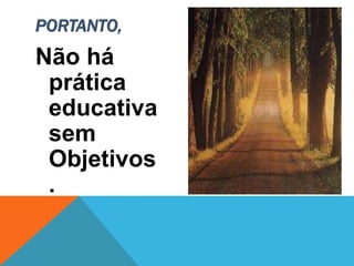Não há
prática
educativa
sem
Objetivos
.
PORTANTO,
 