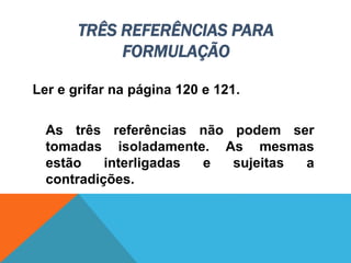 TRÊS REFERÊNCIAS PARA
FORMULAÇÃO
Ler e grifar na página 120 e 121.
As três referências não podem ser
tomadas isoladamente. As mesmas
estão interligadas e sujeitas a
contradições.
 