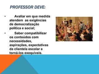 • Avaliar em que medida
atendem as exigências
de democratização
política e social;
• Saber compatibilizar
os conteúdos com
necessidades,
aspirações, expectativas
da clientela escolar e
torná-los exequíveis.
PROFESSOR DEVE:
 