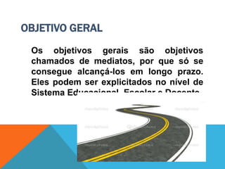 OBJETIVO GERAL
Os objetivos gerais são objetivos
chamados de mediatos, por que só se
consegue alcançá-los em longo prazo.
Eles podem ser explicitados no nível de
Sistema Educacional, Escolar e Docente.
 