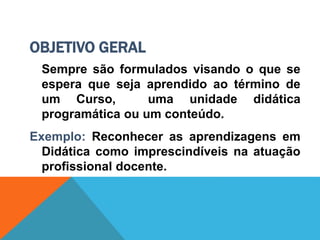 OBJETIVO GERAL
Sempre são formulados visando o que se
espera que seja aprendido ao término de
um Curso, uma unidade didática
programática ou um conteúdo.
Exemplo: Reconhecer as aprendizagens em
Didática como imprescindíveis na atuação
profissional docente.
 