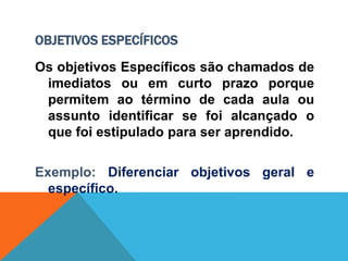 OBJETIVOS ESPECÍFICOS
Os objetivos Específicos são chamados de
imediatos ou em curto prazo porque
permitem ao término de cada aula ou
assunto identificar se foi alcançado o
que foi estipulado para ser aprendido.
Exemplo: Diferenciar objetivos geral e
específico.
 
