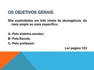 OS OBJETIVOS GERAIS
São explicitados em três níveis de abrangência, do
mais amplo ao mais específico.
A- Pelo sistema escolar;
B- Pela Escola;
C- Pelo professor.
Ler página 123
 