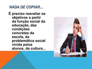 É preciso reavaliar os
objetivos a partir
da função social da
educação, das
condições
concretas da
escola, da
problemática social
vivida pelos
alunos, da cultura...
NADA DE COPIAR...
 
