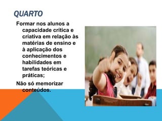 Formar nos alunos a
capacidade crítica e
criativa em relação às
matérias de ensino e
à aplicação dos
conhecimentos e
habilidades em
tarefas teóricas e
práticas;
Não só memorizar
conteúdos.
QUARTO
 