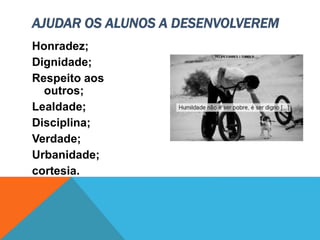 Honradez;
Dignidade;
Respeito aos
outros;
Lealdade;
Disciplina;
Verdade;
Urbanidade;
cortesia.
AJUDAR OS ALUNOS A DESENVOLVEREM
 