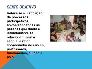 Refere-se à instituição
de processos
participativos,
envolvendo todas as
pessoas que direta e
indiretamente se
relacionam com a
escola: diretor,
coordenador de ensino,
professores,
funcionários, alunos e
pais.
SEXTO OBJETIVO
 