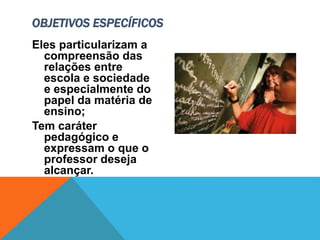 Eles particularizam a
compreensão das
relações entre
escola e sociedade
e especialmente do
papel da matéria de
ensino;
Tem caráter
pedagógico e
expressam o que o
professor deseja
alcançar.
OBJETIVOS ESPECÍFICOS
 