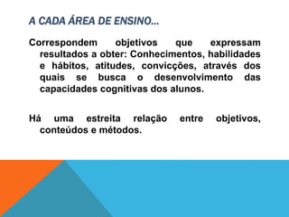 A CADA ÁREA DE ENSINO...
Correspondem objetivos que expressam
resultados a obter: Conhecimentos, habilidades
e hábitos, atitudes, convicções, através dos
quais se busca o desenvolvimento das
capacidades cognitivas dos alunos.
Há uma estreita relação entre objetivos,
conteúdos e métodos.
 