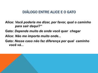 DIÁLOGO ENTRE ALICE E O GATO
Alice: Você poderia me dizer, por favor, qual o caminho
para sair daqui?“
Gato: Depende muito de onde você quer chegar
Alice: Não me importa muito onde...
Gato: Nesse caso não faz diferença por qual caminho
você vá...
 
