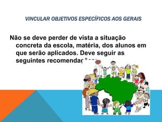 VINCULAR OBJETIVOS ESPECÍFICOS AOS GERAIS
Não se deve perder de vista a situação
concreta da escola, matéria, dos alunos em
que serão aplicados. Deve seguir as
seguintes recomendações:
 