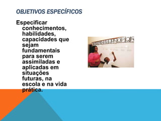 Especificar
conhecimentos,
habilidades,
capacidades que
sejam
fundamentais
para serem
assimiladas e
aplicadas em
situações
futuras, na
escola e na vida
prática.
OBJETIVOS ESPECÍFICOS
 