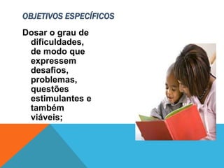 Dosar o grau de
dificuldades,
de modo que
expressem
desafios,
problemas,
questões
estimulantes e
também
viáveis;
OBJETIVOS ESPECÍFICOS
 