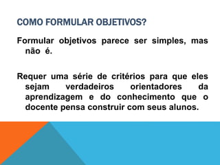 COMO FORMULAR OBJETIVOS?
Formular objetivos parece ser simples, mas
não é.
Requer uma série de critérios para que eles
sejam verdadeiros orientadores da
aprendizagem e do conhecimento que o
docente pensa construir com seus alunos.
 