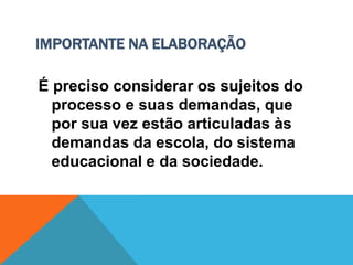 IMPORTANTE NA ELABORAÇÃO
É preciso considerar os sujeitos do
processo e suas demandas, que
por sua vez estão articuladas às
demandas da escola, do sistema
educacional e da sociedade.
 