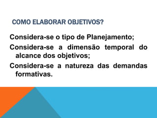 COMO ELABORAR OBJETIVOS?
Considera-se o tipo de Planejamento;
Considera-se a dimensão temporal do
alcance dos objetivos;
Considera-se a natureza das demandas
formativas.
 