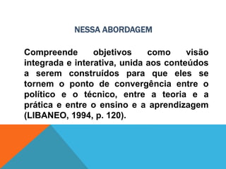 NESSA ABORDAGEM
Compreende objetivos como visão
integrada e interativa, unida aos conteúdos
a serem construídos para que eles se
tornem o ponto de convergência entre o
político e o técnico, entre a teoria e a
prática e entre o ensino e a aprendizagem
(LIBANEO, 1994, p. 120).
 