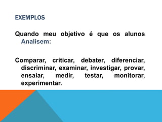 EXEMPLOS
Quando meu objetivo é que os alunos
Analisem:
Comparar, criticar, debater, diferenciar,
discriminar, examinar, investigar, provar,
ensaiar, medir, testar, monitorar,
experimentar.
 