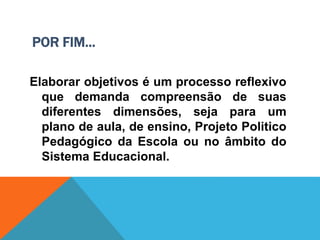 POR FIM...
Elaborar objetivos é um processo reflexivo
que demanda compreensão de suas
diferentes dimensões, seja para um
plano de aula, de ensino, Projeto Politico
Pedagógico da Escola ou no âmbito do
Sistema Educacional.
 