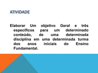 ATIVIDADE
Elaborar Um objetivo Geral e três
específicos para um determinado
conteúdo, de uma determinada
disciplina em uma determinada turma
dos anos iniciais do Ensino
Fundamental.
 