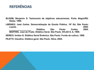 REFERÊNCIAS
BLOOM, Benjamin S. Taxionomia de objetivos educacionais. Porto Alegre/RS:
Globo, 1999.
LIBÂNEO, José Carlos. Democratização da Escola Pública. 18ª Ed, São Paulo:
Loyola, 2005.
___________________ Didática. São Paulo: Cortez, 2004.
MARTINS, José do Prado. Didática Geral. São Paulo: ATLAS S. A, 1999.
NERECI, Imideo G. Didática Geral Dinâmica. São Paulo: Fundo de cultura, 1999.
PILETTI, Claudino. Didática geral. São Paulo: Ática, 2005.
 