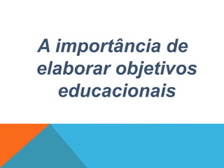 A importância de
elaborar objetivos
educacionais
 