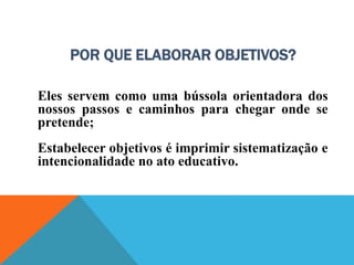 POR QUE ELABORAR OBJETIVOS?
Eles servem como uma bússola orientadora dos
nossos passos e caminhos para chegar onde se
pretende;
Estabelecer objetivos é imprimir sistematização e
intencionalidade no ato educativo.
 