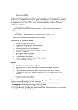 Aquecimento Global
O aquecimento global é um fenómeno climático ocasionado pela grande queima de combustíveis fósseis,
que por sua vez acaba liberando altas taxas de dióxido de carbono (CO2) que se acumulam na atmosfera
do planeta fazendo com que as temperaturas da Terra se elevem. O efeito estufa tem ligação direta com o
aquecimento global, pois é ele que tem a função de manter a temperatura da Terra evitando assim o
congelamento do planeta.
Causas Naturais ou humanas?
Muitos cientistas defendem que a atividade humana é a grande responsávelpelas alterações
climáticas.
Devido:
A libertação para a atmosfera dos gases promotores do efeito de estufa (GEE)
CO2, Ozono, CH4(metanos), hidrogénio e outros gases raros.
Consequências do Aquecimento Global:
 Aumento da temperatura no planeta;
 Fusão dos glaciares e calotes de gelo (aquecimento);
 Subida do nível médio das águas do mar.
 Diminuição das reservas de água disponível;
 Aumento da ocorrência de situações climáticas extremas;
 Avanço da desertificação;
 Danos na agricultura e silvicultura;
 Desequilíbrio nos ecossistemas;
 Consequências na saúde humana;
 Extinção de algumas espécies e perda da biodiversidade;
 Consequências para a economia;
Soluções
 Redução do consumo de combustíveis fósseis;
 Inovação tecnológica, adoção de tecnologias limpas (na indústria e na agricultura)
 Reflorestação;
 Captação do metano produzido nas lixeiras pele decomposição da matéria orgânica;
 Fertilização dos oceanos com fitoplânton, grandes responsáveis pela absorção de CO2 na
atmosfera.
Domínios/subsistemasda Terra
O sistema diz-se composto se integrar subsistemas mais pequenos que estabelecemrelações entre si.
Na Natureza, podemconsiderar-se três tipos de sistemas:
- sistema aberto, onde se verificam trocas de energia e de matéria com o meio envolvente;
- sistema fechado, onde ocorrem apenas transferências de energia;
- sistema isolado, em que não há permutas de energia nem de matéria.
A Terra é um exemplo de sistema fechado, pois estabelece trocas de energia com o meio envolvente,mas
o intercâmbio de matéria não é significativo.
 