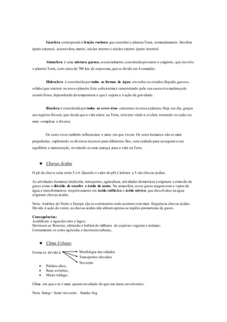 Geosfera corresponde à fração rochosa que constitui o planeta Terra, nomeadamente: litosfera
(parte externa); astenosfera,manto, núcleo interno e núcleo externo (parte interior).
Atmosfera é uma mistura gasosa, essencialmente constituída porazoto e oxigénio, que envolve
o planeta Terra, com cerca de 700 km de espessura,que se divide em 4 camadas:
Hidrosfera é constituída portodas as formas de água, em todos os estados (líquido,gasoso,
sólido) que existem no nosso planeta.Este subsistema é caracterizado pela sua sucessiva mudança de
estado físico, dependendo da temperatura a que é sujeito e à ação da gravidade.
Biosfera é constituída por todos os seres vivos existentes no nosso planeta.Hoje em dia, graças
aos registos fósseis,que desde que a vida existe na Terra, esta tem vindo a evoluir, tornando-se cada vez
mais complexa e diversa.
Os seres vivos também influenciam o meio em que vivem. Os seres humanos são os mais
prejudiciais, explorando os diversos recursos para diferentes fins, sem cuidado para asseguraro seu
equilíbrio e manutenção, revelando-se uma ameaça para a vida na Terra.
Chuvas Ácidas
O ph da chuva varia entre 5 e 6. Quando o valor do pH é inferior a 5 são chuvas ácidas.
As atividades humanas (indústria, transportes,agricultura, atividades domésticas) originam a emissão de
gases como o dióxido de enxofre e óxido de azoto. Na atmosfera, esses gases reagemcom o vapor de
água e transformam-se respetivamente em ácido sulfúrico e ácido nítrico, que dissolvidos na água
originam chuvas ácidas.
Nota: América do Norte e Europa são os continentes onde ocorrem com mais frequência chuvas ácidas.
Devido à ação do vento, as chuvas ácidas não afetam apenas as regiões promotoras de gases.
Consequências:
Acidificam a água dos rios e lagos;
Destroem as florestas, afetando o habitat de milhares de espécies vegetais e animais;
Contaminam os solos agrículas e destroemculturas;
Clima Urbano
Forma-se devido à
 Prédios altos,
 Ruas estreitas;
 Muito tráfego;
Clima em que o ar é mais quente na cidade do que nas áreas envolventes.
Nota: Smog= fumo+nevoeiro Smoke+fog
Transportes elevados
Nevoeiro
Morfologia das cidades
 