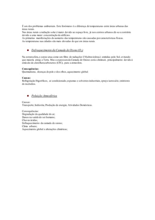 É um dos problemas ambientais. Este fenómeno é a diferença de temperaturas entre áreas urbanas das
áreas rurais.
Nas áreas rurais a radiação solar é maior devido ao espaço livre, já nos centros urbanos dá-se o contrário
devido a uma maior concentração de edifícios.
As primeiras manifestações do aumento das temperaturas são causadas porcaracterísticas físicas.
As temperaturas nas cidades são mais elevadas do que em áreas rurais.
Enfraquecimento da Camada de Ozono (O3)
Na estratosfera,o ozono atua como um filtro de radiações UV(ultravioletas) emitidas pelo Sol, evitando
que maioria atinja a Terra. Mas a espessura da Camada de Ozono está a diminuir, principalmente devido à
emissão de cloroflurocarbonetos (CFC), para a atmosfera.
Consequências:
Queimaduras, doenças de pele e dos olhos,aquecimento global.
Causas:
Refrigeração/frigoríficos, ar condicionado,espumas e solventes industriais,sprays/aerossóis; extintores
de incêndios.
Poluição Atmosférica
Causas:
Transporte; Indústria; Produção de energia; Atividades Domésticas.
Consequências:
Degradação da qualidade do ar;
Danos na saúde do ser humano;
Chuvas ácidas;
Enfraquecimento da camada de ozono;
Clima urbano;
Aquecimento global e alterações climáticas;
 