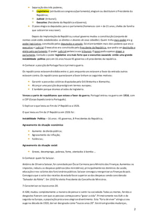 2
Separação dos três poderes;
Legistlativo (atribuído ao congresso/parlamento),elegiam ou destituíam o Presidente da
República;
Judicial (tribunal);
Executivo (Pesidente da República eGoverno);
O povo elegia os deputados para o parlamento (homensos com + de 21 anos,chefes de família
que sabiamler eescrever).
Depois da Implantação da República,o atual governo mudou a constituição (conjunto de
normas onde estão estabelecidos os direitos e deveres de casa cidadão). Quem tinha mais poder era o
poder legislativo,constituído pelos deputados e senado. Existiamtambém mais dois poderes que era o
executivo e judicial.O executivo era constituído pelo Presidente da República,que podia ser destituído e
eleito pelo parlamento.O poder judicial pertencia aos tribunais.O povo podia apenas eleger o
parlamento. Contudo o poder legislativo era mais forte que o executivo causando então uma grande
instabilidade política pois em 16 anos houve 45 governos e 8 presidentes da república.
4-Conhecer a posição dePortugal face à primeira guerra.
Os republicanos estavamdivididosentre si,pois enquanto uns estavam a favor da entrada outros
estavam contra.Os republicanos queestavam a favor tinham os seguintes motivos:
Garantir a possedas colónias disputadaspela Grã Bretanha e Alemanha;
Alcançar uma posição deprestígio em termos europeu;
E também porque éramos aliados da Inglaterra.
Venceu a parte de republicanos que estava a favor da guerra. Portugal entrou na guerra em 1916, com
o CEP (Corpo Expedicionário Português).
5-Explicar o que levou ao fim da 1ª República a 1926.
O que levou ao fim da 1ª República em 1926 foi :
Instabilidade Política – 16 anos : 45 governos, 8 Presidentes da Republica;
Agravamento da situação económica:
Aumento da dívida pública;
Agravamento da inflação;
Falências;
Agravamento da situação social:
Greves, desemprego, pobreza, fome, atentados à bomba …
6-Conhecer quem foi Salazar.
António de Oliveira Salazar,foi convidado por ÓscarCarmona para Ministro das Finanças.Aumentou os
impostos,reduziu as despesas públicas(dos ministérios),principalmentenos domínios da saúde,
educação e nos salários dos funcionáriospúblicos.Salazar conseguiu reorganizar as finançasdo país.
Conseguiu que o valor das receitas do estado fosse superior ao das despesas sendo considerado
“Salvador da Pátria”. Em 1932 foi eleito Presidente do Concelho de Ministros.
7-Caracterizar os loucosanos 20.
A IGM, mudou completamente a maneira de pensar e sentir na sociedade.Todas as mortes, feridos e
desgostos fizeram com que as pessoas começassema “gozar a vida”.Primeiramente nos EUA e de
seguida na Europa, a população procurava alegriaedivertimento. Esta “fúria de viver” atingiu o seu
auge na década de 1920, daí ser designada como “loucos anos 20”. Existiramgrandes mudanças,
 