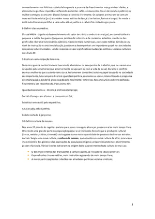 3
nomeadamente nos hábitos sociais da burguesia:a procura dedivertimentos nas grandes cidades,a
vida noturna ganhou importância (fazendo aumentar cafés,restaurantes,locais deconvívio público).A
mulher começou a consumir álcool,fumava econvivía livremente. Os cabarés animaram-secomum
novo estilo de música (jazz) e também novos estilos de dança (charleston,foxtrote tango). Na moda o
sutiã substituiu o espartilho,a saiasubiu atéao joelho e o cabelo foi cortado à gorçonne.
8-Definir classes médias.
ClasseMédia - Ligada ao desenvolvimento do setor terciário (comércio e serviços),era constituída ela
pequena e média burguesia (pequenos patrões de indústria ede comércio, artesãos,membros das
profissões liberaisefuncionáriospúblicos).Cada vezmais numerosas,as classes médias devido ao seu
nível de instrução e consciencialização,passarama desempenhar um importante papel nas sociedades
dos países industrializados,sendo responsáveispor significativasmudançaspolíticas,sociaiseculturais
do século XX
9-Explicar a emancipação feminina.
Durante a guerra muitos homens tiveram de abandonar os seus postos de trabalho,que passarama ser
ocupados pelas mulheres (que anteriormente ocupavam-secom a vida de casa).Duranteo conflito
eram as mulheres que sustentavama casa.Ao tomarem consciência do seu papel ocupado na sociedade
era importante, lutarampelo direito à igualdadepolítica,económica esocial,intensificando o programa
de emancipação,desdehá anos exigido pelo movimento feminista.Nos anos 20 essedireito começou
finalmente a ser reconhecido. Passarama ter:
Igualdadeeconómica – Direito à profissão/emprego;
Social - Começaram a fumar, a consumir alcóol;
Substituiramo sutiã pelo espartilho;
A saia subiu atéao joelho;
Cabelo cortado à garçonne;
10-Definir cultura demassas.
Nos anos 20,devido às regalias sociaisqueo povo conseguiu alcançar,passarama ter mais tempo livre.
O facto de uma grande parte da população passara ser instruída,fezcom que a produção cultural
(livros,revistas,rádios, cinemas) sealargassea uma maior quantidadede pessoas dediversos estratos
sociais.Surgiu uma nova cultura,a cultura de massas, que opondo-se a uma cultura de elite, procurava
ir ao encontro dos gostos e das aspirações da população emgeral,proporcionando mais divertimento,
prazer e fantasia.Vários fatores estiveramna origem deste aparecimento desta cultura de massas:
O desenvolvimento dos transportes e comunicações,já iniciado no século anterior;
Expansão das classesmédias,mais instruídasegozando de mais tempo livre;
A maior participação dos cidadãosnas atividades políticassociaisesindicais;
 