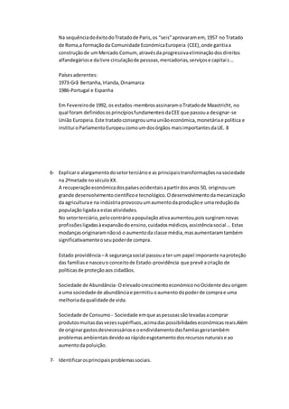 Na sequênciadoêxitodoTratadode Paris,os “seis”aprovaramem, 1957 no Tratado
de Roma,a formaçãoda Comunidade EconómicaEuropeia (CEE),onde garitiaa
construçãode umMercado Comum, atravésda progressivaeliminaçãodosdireitos
alfandegáriose dalivre circulaçãode pessoas,mercadorias,serviçose capitais…
Paísesaderentes:
1973-Grã Bertanha,Irlanda,Dinamarca
1986-Portugal e Espanha
Em Fevereirode 1992, os estados-membrosassinaramoTratadode Maastricht, no
qual foram definidos osprincípiosfundamenteisdaCEE que passoua designar-se
União Europeia.Este tratadoconsegrouumauniãoeconómica,monetáriae política e
institui oParlamentoEuropeucomoumdosórgãos maisimportantesdaUE. 8
6- Explicaro alargamentodosetorterciárioe as principaistransformaçõesnasociedade
na 2ªmetade noséculoXX.
A recuperaçãoeconómicadospaísesocidentaisapartirdosanos 50, originouum
grande desenvolvimentocientíficoe tecnológico.Odesenvolvimentodamecanização
da agriculturae na indústriaprovocouumaumentodaproduçãoe umareduçãoda
populaçãoligadaa estasatividades.
No setorterciário,pelocontrárioapopulaçãoativaaumentou,poissurgiramnovas
profissõesligadasàexpansãodoensino,cuidadosmédicos,assistênciasocial … Estas
modanças originaramnãosó o aumentoda classe média,masaumentaramtambém
significativamenteoseupoderde compra.
Estado providência–A segurançasocial passoua ter um papel imporante naproteção
das famíliase nasceuo conceitode Estado-providência que prevê acriação de
políticasde proteçãoaos cidadãos.
Sociedade de Abundância- OelevadocrescimentoeconómiconoOcidente deuorigem
a uma sociedade de abundânciae permitiuoaumentodopoderde comprae uma
melhoriadaqualidade de vida.
Sociedade de Consumo - Sociedade emque aspessoassãolevadasacomprar
produtosmuitasdasvezessupérfluos,acimadaspossibilidadeseconómicasreais.Além
de originargastosdesnecessáriose oendividamentodasfamíiasgeratambém
problemasambientaisdevidoaorápidoesgotamentodosrecursosnaturaise ao
aumentodapoluição.
7- Identificarosprincipaisproblemassociais.
 