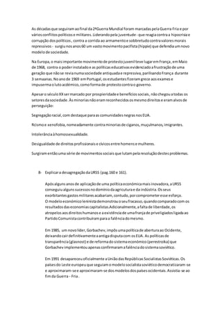 As décadasque seguiramaofinal da2ªGuerra Mundial foram marcadaspelaGuerra Fria e por
váriosconflitospolíticose militares.Liderandopela juventude- que reagiacontraa hipocrisiae
corrupção dospolíticos, contra a corrida ao armamentoe sobbretudocontravaloresmorais
repressivos - surgiunosanos60 um vastomovimentopacifista(hippie) que defendiaumnovo
modelode sociedade.
Na Europa,o maisimportante movimentode protestojuvenilteve lugaremFrança,emMaio
de 1968, contra o poderinstaladoe as políticaseducativasevidenciadoafrustraçãode uma
geração que nãose revianumasociedade antiquadae repressiva,parilisandoFrança durante
3 semaanas.Noanode 1969 emPortugal,osestudantesfizeramgrece aosexamese
impusermaolutoacdémico,comoformade protestocontrao governo.
Apesaro séculoXXsermarcado por prospieridadee benefíciossociais,nãochegouatodas os
setoresdasociedade.Àsminoriasnãoeramreconhecidososmesmodireitose eramalvosde
perseguição:
Segregaçãoracial,com destaque paraas comunidadesnegrasnosEUA.
Rcismoe xenofobia,nomeadamente contraminoriasde ciganos,muçulmanos,imigrantes.
Intolerânciaàhomossexualidade.
Desigualdade de direitosprofissionaise cívicosentre homense mulheres.
Surgiramentãouma série de movimentossociaisque lutampelaresoluçãodestesproblemas.
8- Explicara desagregaçãodaURSS (pag.160 e 161).
Apósalguns anosde aplicaçãode uma políticaeconómicamaisinovadora,aURSS
conseguiualgunssucessosnodomíniodaagricuturae da indústria.Osseus
exorbitantesgastosmilitaresacabariam, contudo,porcomprometeresse esforço.
O modeloeconómicoleninistademonstrouoseufracasso,quandocomparadocom os
resultadosdaseconomiascapitalistas.Adicionalmente,afaltade liberdade,os
atropelosaosdireitoshumanose aexistênciade umafranjade priveligiadosligadaao
PartidoComunistacontribuíramparaa falênciadomesmo.
Em 1985, um novolíder,Gorbachev,impôsumapolíticade aberturaao Ocidente,
deixandocairdefinitivamenteaantigadisputacom osEUA. As políticasde
transparência(glasnost) e de reformadosistemaeconómico(perestroika) que
Gorbachev implementouapenasconfirmaramafalênciadosistemasoviético.
Em 1991 desapareceuoficialmente aUniãodasRepúblicasSocialistasSoviéticas.Os
paísesdo Leste europeuque seguiamomodelosocialistasoviéticodemocratizaram-se
e aproximaram-see aproximaram-se dosmodelosdospaísesocidentais.Assistia-se ao
fimda Guerra - Fria.
 