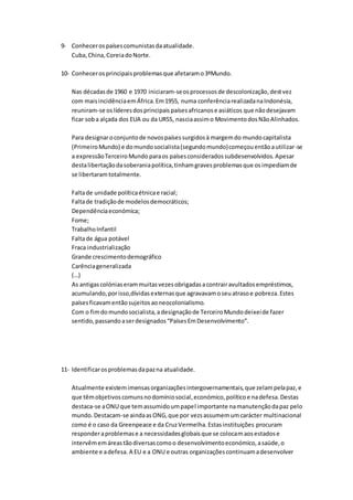 9- Conhecerospaísescomunistasdaatualidade.
Cuba,China,CoreiadoNorte.
10- Conhecerosprincipaisproblemasque afetaramo3ºMundo.
Nas décadasde 1960 e 1970 iniciaram-seosprocessosde descolonização,destvez
com maisincidênciaemÁfrica.Em1955, numa conferênciarealizadanaIndonésia,
reuniram-se oslíderesdosprincipaispaísesafricanose asiáticos que nãodesejavam
ficar soba alçada dos EUA ou da URSS, nasciaassimo MovimentodosNãoAlinhados.
Para designaroconjuntode novospaísessurgidosà margemdo mundocapitalista
(PrimeiroMundo) e domundosocialista(segundomundo)começouentãoautilizar-se
a expressãoTerceiroMundo paraos paísesconsideradossubdesenvolvidos. Apesar
destalibertaçãodasoberaniapolítica,tinhamgravesproblemasque osimpediamde
se libertaramtotalmente.
Faltade unidade políticaétnicae racial;
Faltade tradiçãode modelosdemocráticos;
Dependênciaeconómica;
Fome;
TrabalhoInfantil
Faltade água potável
Fraca industrialização
Grande crescimentodemográfico
Carênciageneralizada
(…)
As antigascolóniaserammuitasvezesobrigadasacontrairavultadosempréstimos,
acumulando,porisso,dívidasexternasque agravavamoseuatrasoe pobreza.Estes
paísesficavamentãosujeitosaoneocolonialismo.
Com o fimdomundosocialista,adesignaçãode TerceiroMundodeixeide fazer
sentido,passandoaserdesignados“PaísesEmDesenvolvimento”.
11- Identificarosproblemasdapazna atualidade.
Atualmente existemimensasorganizaçõesintergovernamentais,que zelampelapaz,e
que têmobjetivoscomunsnodomíniosocial,económico,políticoe nadefesa.Destas
destaca-se aONU que temassumidoumpapel importante namanutençãodapaz pelo
mundo.Destacam-se aindaasONG,que por vezsassumemumcarácter multinacional
como é o caso da Greenpeace e da CruzVermelha.Estasinstituições procuram
responderaproblemase a necessidadesglobaisque se colocamaosestadose
intervêmemáreastãodiversascomoo desenvolvimentoeconómico,asaúde,o
ambiente e adefesa. A EU e a ONU e outras organizaçõescontinuamadesenvolver
 