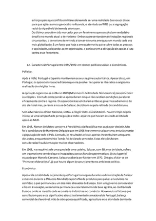 esforçospara que conflitosmilitaresdeixemde serumarealidade dosnossosdiase
para que ações comoo genocídionoRuanda, o atentadoaoWTD ou a segregação
racial do Apartheiddeixemde acontecer.
Os últimosanostêmsidomarcadospor um fenómenoque constitui umverdadeiro
desafionomundoatual:o terrorismo- Emboraapresentandomanifestaçõesregionais
circunscritas,oterrorismotemvindoa tornar-se numaameaçaa ummundocada vez
maisglobalizado.Éumfacto que hoje a ameaçaterroritapaira sobre todasas pessoas
e sociedades,colocando-asemsobressalto,e porissotema obrigaçãode apoiar a luta
contra esse fenómeno.
12- CaracterizarPortugal entre 1945/1970 emtermospolíticossociaise económicos.
Politico:
Apósa IIGM, Portugal e Espanhamantiveramosseusregimesautoritários.Apesardisso,em
Portugal,osoposicionistasacreditaramque erapossível recuperarasliberadese exigirama
realizaçãode eleiçõeslivres.
A oposiçãoorganizou-seentãonoMUD (Movimentode Unidade Democrática) paraconcorrer
às eleições. Contudoderrepende se aperceberamde que nãoexistiamcondiçõesparalutar
eficazmentecontrao regime.Osoposicionistassolicitaramentãoaogovernooadiamentodo
ato eleitoral mas,perante arecusade Salazar,decidiram-sepelaretiradade candidaturas.
SemadversáriosaUnião Nacional,voltouaelegertodosos candidatos.Poucotempodepois
inicou-se umacampanhade perseguiçãoatodos aquelesque haviamassinadoaslistasde
apoioao MUD.
Em 1948, Nortonde Matos concorre à PresidênciadaRepúblicamasacaba por desistir.Mas
foi a candidaturade HumbertoDelgadoque em1958 feztremero salazarismo,entusiasmando
a populaçãode todo o País.Contudo,os resultadosoficiaisapenaslheatribuíramumquarto
dos votos,enquantoAméricoTomásfoi declaradovencedor.Estaseleiçõesforam
consideradasfraudulentaspor muitosobservadores.
Em 1968, na sequênciade umaquedade umacadeira,Salazar,com 80 anos de idade,sofreu
um traumatismocerebral que oincapacitouparaas funçõesgovernativas.Oseulugarfoi
ocupadopor Marcelo Caetano.Salazaracabariapor falecer em1970. Chegouafalar-se de
“PrimaveraMarcelista”,jáque houve algumdesanuviamentonoambientepolítico.
Económico:
Apesarda estabilidade orçamente que Portugal conseguiudurante aadministraçãode Salazar
e mesmodurante a2ªGuerra Mundial (exportaºãode produtosparapaíses envolvidosno
conflito),opaíspermaneceuumdosmaisatrasadosda Europa. Com umgoverno conservador
e hostil àinovação,a economiapermaneceuessencialmentede base agrária,ao contrárioda
Europa,onde se investiacadavez maisna indústriae nocomércio.Houve outrosfatoresque
contribuíampara este significativoatraso:isolamentointernacionalde Portugal;balança
comercial desfavorável;mãode obra poucoqualificada,agriculturaeraa atividade domiante
 