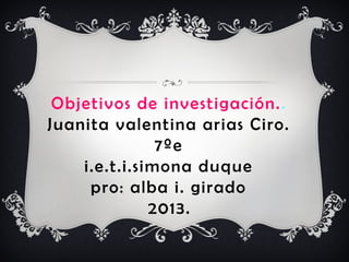 Objetivos de investigación..
Juanita valentina arias Ciro.
7ºe
i.e.t.i.simona duque
pro: alba i. girado
2013.
 