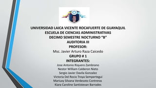 UNIVERSIDAD LAICA VICENTE ROCAFUERTE DE GUAYAQUIL
ESCUELA DE CIENCIAS ADMINISTRATIVAS
DECIMO SEMESTRE NOCTURNO “B”
AUDITORIA III
PROFESOR:
Msc. Javier Arturo Raza Caicedo
GRUPO # 1
INTEGRANTES:
Jose Antonio Riquero Zambrano
Nestor William Calderon Nieto
Sergio Javier Davila Gonzalez
Victoria Del Rocio Troya Sempertegui
Mariuxy Silvana Verdesoto Contreras
Kiara Caroline Santistevan Barrades
 