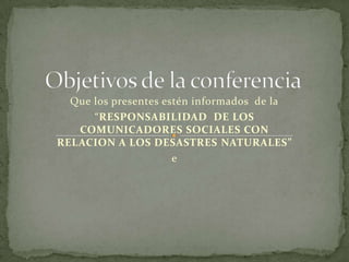 Objetivos de la conferencia Que los presentes estén informados  de la “RESPONSABILIDAD  DE LOS COMUNICADORES SOCIALES CON RELACION A LOS DESASTRES NATURALES” e 