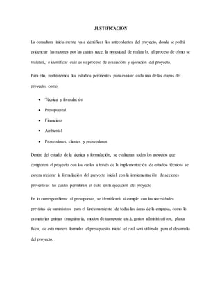 JUSTIFICACIÓN
La consultora inicialmente va a identificar los antecedentes del proyecto, donde se podrá
evidenciar las razones por las cuales nace, la necesidad de realizarlo, el proceso de cómo se
realizará, e identificar cuál es su proceso de evaluación y ejecución del proyecto.
Para ello, realizaremos los estudios pertinentes para evaluar cada una de las etapas del
proyecto, como:
 Técnica y formulación
 Presupuestal
 Financiero
 Ambiental
 Proveedores, clientes y proveedores
Dentro del estudio de la técnica y formulación, se evaluaran todos los aspectos que
componen el proyecto con los cuales a través de la implementación de estudios técnicos se
espera mejorar la formulación del proyecto inicial con la implementación de acciones
preventivas las cuales permitirán el éxito en la ejecución del proyecto
En lo correspondiente al presupuesto, se identificará si cumple con las necesidades
previstas de suministros para el funcionamiento de todas las áreas de la empresa, como lo
es materias primas (maquinaria, modos de transporte etc.), gastos administrativos; planta
física, de esta manera formular el presupuesto inicial el cual será utilizado para el desarrollo
del proyecto.
 
