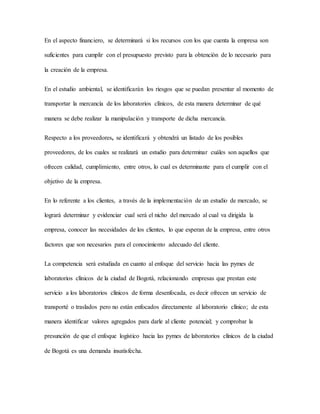 En el aspecto financiero, se determinará si los recursos con los que cuenta la empresa son
suficientes para cumplir con el presupuesto previsto para la obtención de lo necesario para
la creación de la empresa.
En el estudio ambiental, se identificarán los riesgos que se puedan presentar al momento de
transportar la mercancía de los laboratorios clínicos, de esta manera determinar de qué
manera se debe realizar la manipulación y transporte de dicha mercancía.
Respecto a los proveedores, se identificará y obtendrá un listado de los posibles
proveedores, de los cuales se realizará un estudio para determinar cuáles son aquellos que
ofrecen calidad, cumplimiento, entre otros, lo cual es determinante para el cumplir con el
objetivo de la empresa.
En lo referente a los clientes, a través de la implementación de un estudio de mercado, se
logrará determinar y evidenciar cual será el nicho del mercado al cual va dirigida la
empresa, conocer las necesidades de los clientes, lo que esperan de la empresa, entre otros
factores que son necesarios para el conocimiento adecuado del cliente.
La competencia será estudiada en cuanto al enfoque del servicio hacia las pymes de
laboratorios clínicos de la ciudad de Bogotá, relacionando empresas que prestan este
servicio a los laboratorios clínicos de forma desenfocada, es decir ofrecen un servicio de
transporté o traslados pero no están enfocados directamente al laboratorio clínico; de esta
manera identificar valores agregados para darle al cliente potencial; y comprobar la
presunción de que el enfoque logístico hacia las pymes de laboratorios clínicos de la ciudad
de Bogotá es una demanda insatisfecha.
 