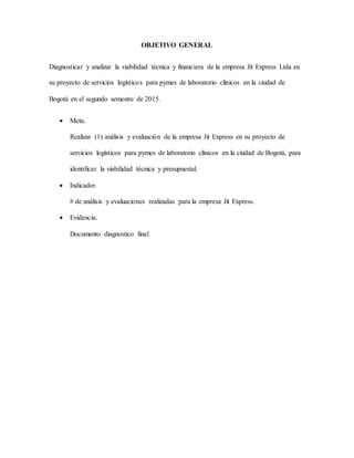 OBJETIVO GENERAL
Diagnosticar y analizar la viabilidad técnica y financiera de la empresa Jit Express Ltda en
su proyecto de servicios logísticos para pymes de laboratorio clínicos en la ciudad de
Bogotá en el segundo semestre de 2015.
 Meta.
Realizar (1) análisis y evaluación de la empresa Jit Express en su proyecto de
servicios logísticos para pymes de laboratorio clínicos en la ciudad de Bogotá, para
identificar la viabilidad técnica y presupuestal.
 Indicador.
# de análisis y evaluaciones realizadas para la empresa Jit Express.
 Evidencia.
Documento diagnostico final
 
