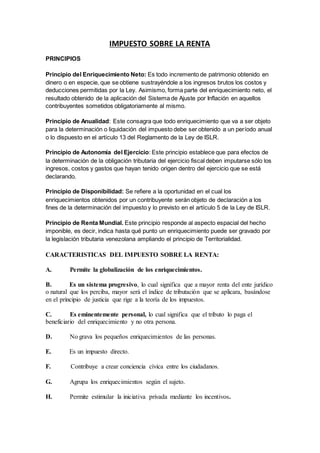 IMPUESTO SOBRE LA RENTA
PRINCIPIOS
Principio del Enriquecimiento Neto: Es todo incremento de patrimonio obtenido en
dinero o en especie, que se obtiene sustrayéndole a los ingresos brutos los costos y
deducciones permitidas por la Ley. Asimismo, forma parte del enriquecimiento neto, el
resultado obtenido de la aplicación del Sistema de Ajuste por Inflación en aquellos
contribuyentes sometidos obligatoriamente al mismo.
Principio de Anualidad: Este consagra que todo enriquecimiento que va a ser objeto
para la determinación o liquidación del impuesto debe ser obtenido a un período anual
o lo dispuesto en el artículo 13 del Reglamento de la Ley de ISLR.
Principio de Autonomía del Ejercicio: Este principio establece que para efectos de
la determinación de la obligación tributaria del ejercicio fiscal deben imputarse sólo los
ingresos, costos y gastos que hayan tenido origen dentro del ejercicio que se está
declarando.
Principio de Disponibilidad: Se refiere a la oportunidad en el cual los
enriquecimientos obtenidos por un contribuyente serán objeto de declaración a los
fines de la determinación del impuesto y lo previsto en el artículo 5 de la Ley de ISLR.
Principio de Renta Mundial. Este principio responde al aspecto espacial del hecho
imponible, es decir, indica hasta qué punto un enriquecimiento puede ser gravado por
la legislación tributaria venezolana ampliando el principio de Territorialidad.
CARACTERISTICAS DEL IMPUESTO SOBRE LA RENTA:
A. Permite la globalización de los enriquecimientos.
B. Es un sistema progresivo, lo cual significa que a mayor renta del ente jurídico
o natural que los perciba, mayor será el índice de tributación que se aplicara, basándose
en el principio de justicia que rige a la teoría de los impuestos.
C. Es eminentemente personal, lo cual significa que el tributo lo paga el
beneficiario del enriquecimiento y no otra persona.
D. No grava los pequeños enriquecimientos de las personas.
E. Es un impuesto directo.
F. Contribuye a crear conciencia cívica entre los ciudadanos.
G. Agrupa los enriquecimientos según el sujeto.
H. Permite estimular la iniciativa privada mediante los incentivos.
 