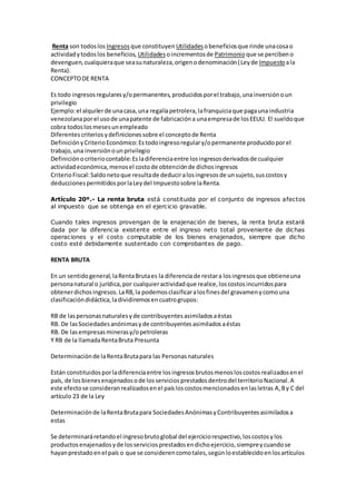 Renta son todoslos Ingresos que constituyen Utilidades obeneficiosque rinde unacosao
actividadytodoslos beneficios, Utilidades oincrementosde Patrimonioque se percibeno
devenguen,cualquieraque seasunaturaleza,origenodenominación(Leyde Impuestoala
Renta).
CONCEPTODE RENTA
Es todo ingresosregularesy/opermanentes,producidosporel trabajo,unainversiónoun
privilegio
Ejemplo:el alquilerde unacasa,una regalíapetrolera,lafranquiciaque pagaunaindustria
venezolanaporel usode unapatente de fabricacióna unaempresade losEEUU. El sueldoque
cobra todoslosmesesunempleado
Diferentescriteriosydefinicionessobre el conceptode Renta
DefiniciónyCriterioEconómico:Estodoingresoregulary/opermanente producidoporel
trabajo,una inversiónounprivilegio
Definiciónocriteriocontable:Esladiferenciaentre losingresosderivadosde cualquier
actividadeconómica,menosel costode obtenciónde dichosingresos
CriterioFiscal:Saldonetoque resultade deduciralosingresosde unsujeto,suscostosy
deduccionespermitidosporlaLeydel Impuestosobre laRenta.
Artículo 20º.- La renta bruta está constituida por el conjunto de ingresos afectos
al impuesto que se obtenga en el ejercicio gravable.
Cuando tales ingresos provengan de la enajenación de bienes, la renta bruta estará
dada por la diferencia existente entre el ingreso neto total proveniente de dichas
operaciones y el costo computable de los bienes enajenados, siempre que dicho
costo esté debidamente sustentado con comprobantes de pago.
RENTA BRUTA
En un sentidogeneral,laRentaBrutaes la diferenciade restara losingresosque obtieneuna
personanatural o jurídica,por cualquieractividadque realice,loscostosincurridospara
obtenerdichosingresos.LaRB,la podemosclasificaralosfinesdel gravamenycomouna
clasificacióndidáctica,ladividiremosencuatrogrupos:
RB de laspersonasnaturalesyde contribuyentesasimiladosaéstas
RB. De lasSociedadesanónimasyde contribuyentesasimiladosaéstas
RB. De lasempresasminerasy/opetroleras
Y RB de la llamadaRentaBruta Presunta
Determinaciónde laRentaBrutapara las Personasnaturales
Están constituidosporladiferenciaentre losingresosbrutosmenosloscostosrealizadosenel
país, de losbienesenajenadosode losserviciosprestadosdentrodel territorioNacional.A
este efectose consideranrealizadosenel paísloscostosmencionadosenlasletras A,By C del
artículo 23 de la Ley
Determinaciónde laRentaBrutapara SociedadesAnónimasyContribuyentesasimiladosa
estas
Se determinaráretandoel ingresobrutoglobal del ejerciciorespectivo,loscostosylos
productosenajenadosyde losserviciosprestadosendichoejercicio,siempreycuandose
hayanprestadoenel país o que se considerencomotales,segúnloestablecidoenlosartículos
 