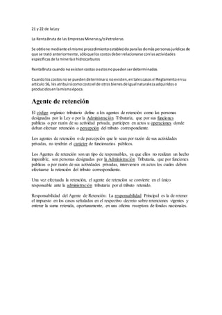 21 y 22 de laLey
La RentaBruta de las EmpresasMinerasy/oPetroleras
Se obtiene mediante el mismoprocedimientoestablecidoparalasdemáspersonasjurídicasde
que se trató anteriormente,sóloque loscostosdeberrelacionarse conlasactividades
específicasde lamineríae hidrocarburos
RentaBruta cuando noexistencostosoestosnopuedenserdeterminados
Cuandoloscostos nose puedendeterminaronoexisten,entalescasosel Reglamentoensu
artículo 56, lesatribuirácomocostoel de otrosbienesde igual naturalezaadquiridoso
producidosenlamismaépoca.
Agente de retención
El código orgánico tributario define a los agentes de retención como las personas
designadas por la Ley o por la Administración Tributaria, que por sus funciones
publicas o por razón de su actividad privada, participen en actos u operaciones donde
deban efectuar retención o percepción del tributo correspondiente.
Los agentes de retención o de percepción que lo sean por razón de sus actividades
privadas, no tendrán el carácter de funcionarios públicos.
Los Agentes de retención son un tipo de responsables, ya que ellos no realizan un hecho
imponible, son personas designadas por la Administración Tributaria, que por funciones
publicas o por razón de sus actividades privadas, intervienen en actos los cuales deben
efectuarse la retención del tributo correspondiente.
Una vez efectuada la retención, el agente de retención se convierte en el único
responsable ante la administración tributaria por el tributo retenido.
Responsabilidad del Agente de Retención: La responsabilidad Principal es la de retener
el impuesto en los casos señalados en el respectivo decreto sobre retenciones vigentes y
enterar la suma retenida, oportunamente, en una oficina receptora de fondos nacionales.
 